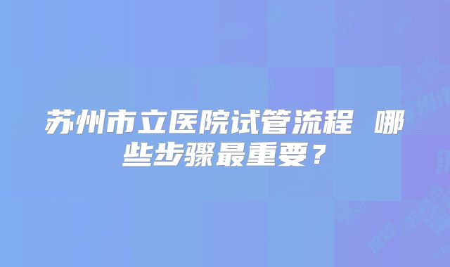 苏州市立医院试管流程 哪些步骤最重要？