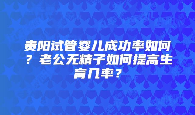 贵阳试管婴儿成功率如何？老公无精子如何提高生育几率？