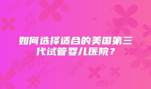 如何选择适合的美国第三代试管婴儿医院?
