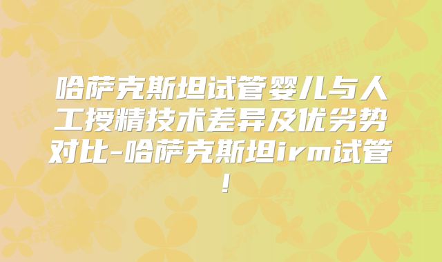 哈萨克斯坦试管婴儿与人工授精技术差异及优劣势对比-哈萨克斯坦irm试管!
