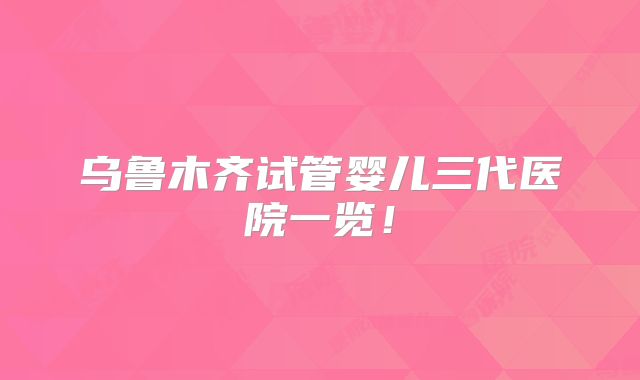 乌鲁木齐试管婴儿三代医院一览！