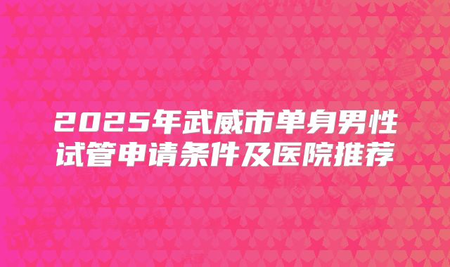2025年武威市单身男性试管申请条件及医院推荐