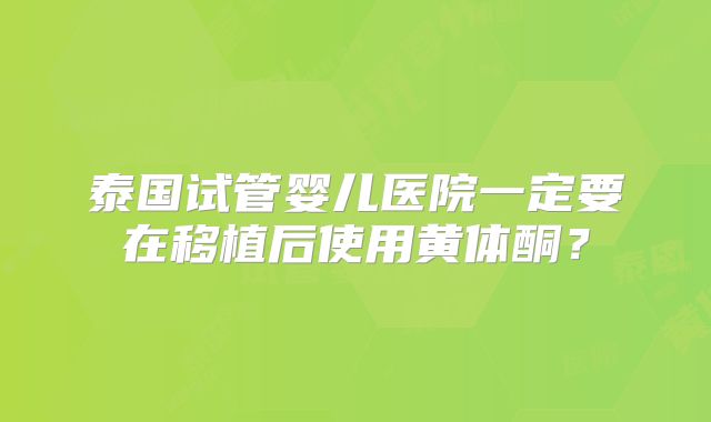 泰国试管婴儿医院一定要在移植后使用黄体酮？