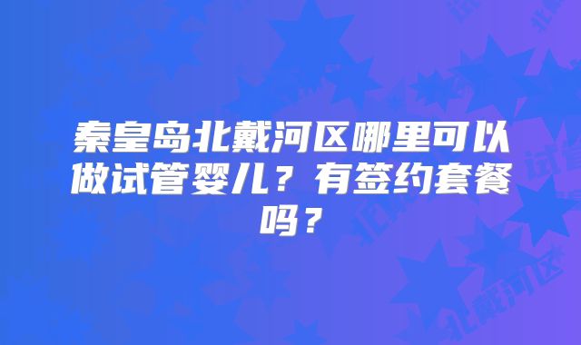 秦皇岛北戴河区哪里可以做试管婴儿？有签约套餐吗？