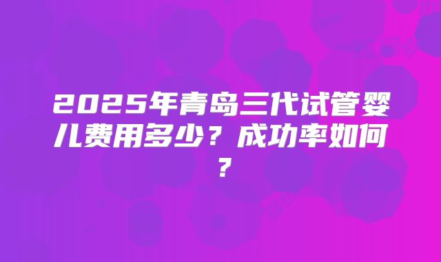 2025年青岛三代试管婴儿费用多少？成功率如何？
