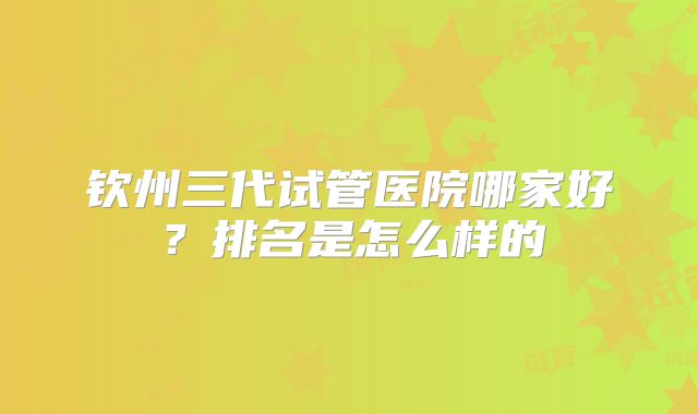 钦州三代试管医院哪家好?排名是怎么样的