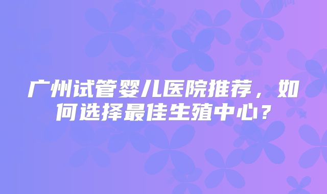 广州试管婴儿医院推荐,如何选择最佳生殖中心?