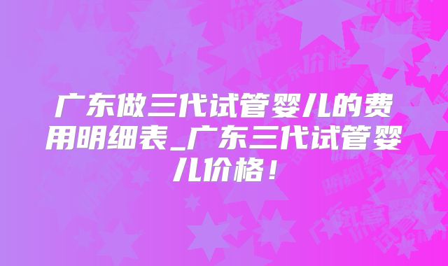 广东做三代试管婴儿的费用明细表_广东三代试管婴儿价格！