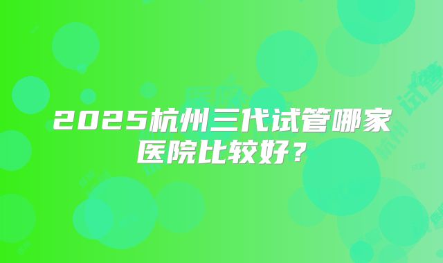 2025杭州三代试管哪家医院比较好?