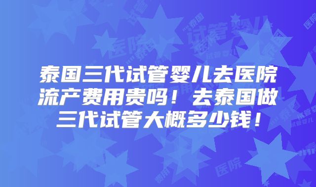 泰国三代试管婴儿去医院流产费用贵吗！去泰国做三代试管大概多少钱！