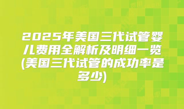 2025年美国三代试管婴儿费用全解析及明细一览(美国三代试管的成功率是多少)