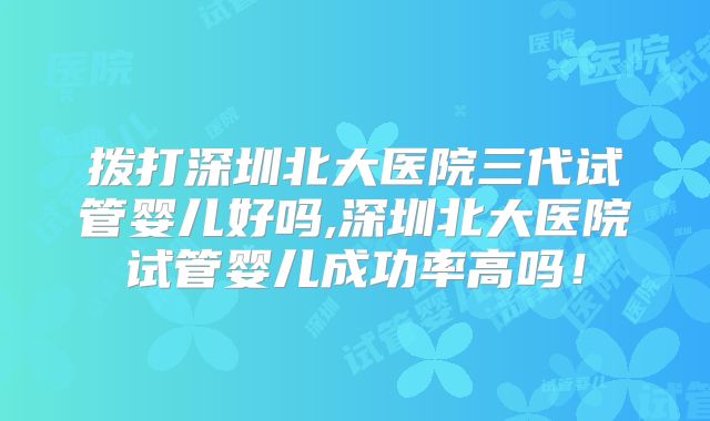 拨打深圳北大医院三代试管婴儿好吗,深圳北大医院试管婴儿成功率高吗！