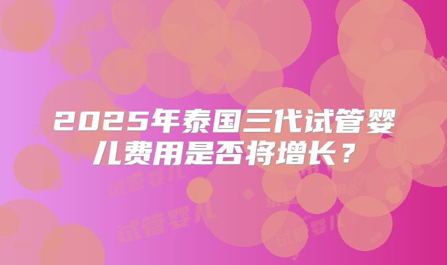 2025年泰国三代试管婴儿费用是否将增长?