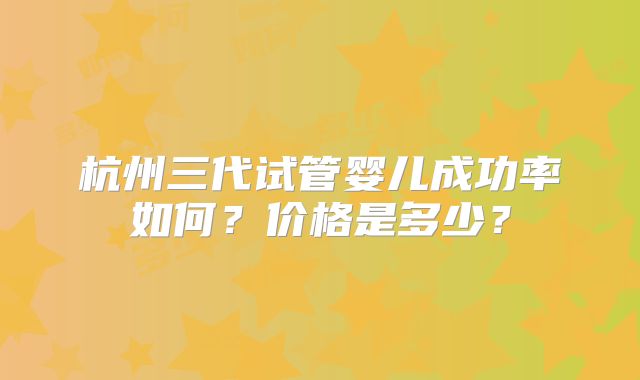 杭州三代试管婴儿成功率如何?价格是多少?