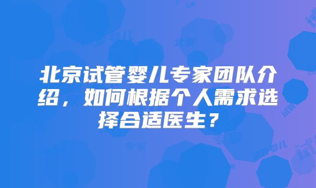 北京试管婴儿专家团队介绍,如何根据个人需求选择合适医生?