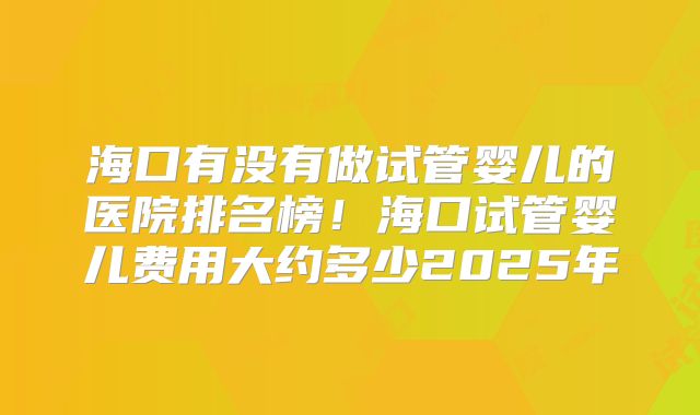 海口有没有做试管婴儿的医院排名榜!海口试管婴儿费用大约多少2025年