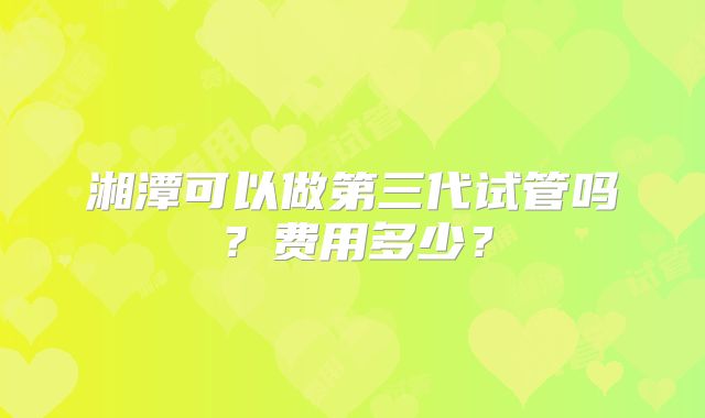 湘潭可以做第三代试管吗？费用多少？