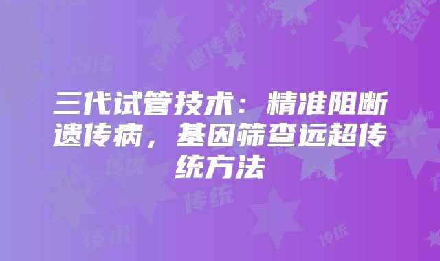 三代试管技术:精准阻断遗传病,基因筛查远超传统方法
