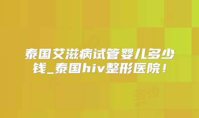 泰国艾滋病试管婴儿多少钱_泰国hiv整形医院!