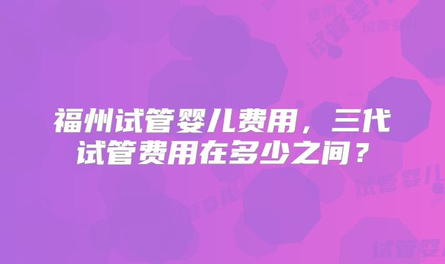 福州试管婴儿费用,三代试管费用在多少之间?
