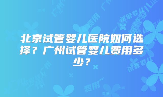 北京试管婴儿医院如何选择?广州试管婴儿费用多少?