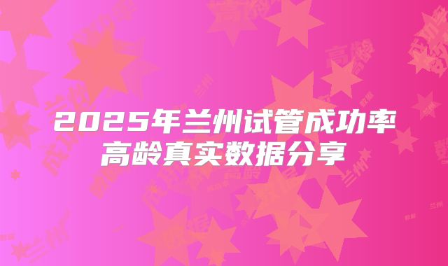 2025年兰州试管成功率高龄真实数据分享