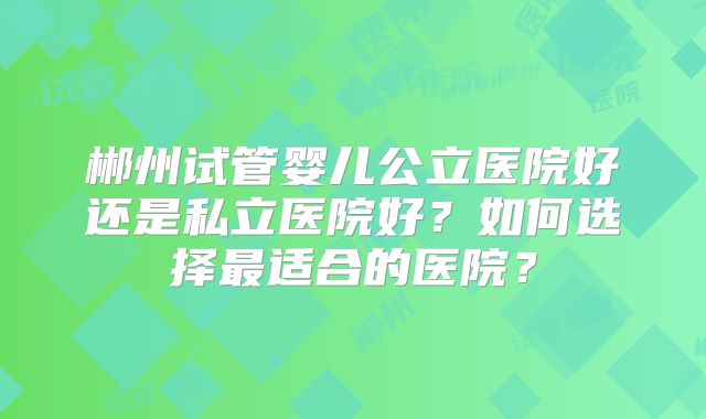 郴州试管婴儿公立医院好还是私立医院好?如何选择最适合的医院?