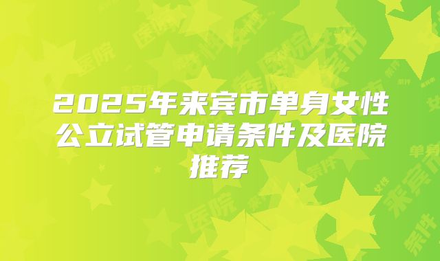 2025年来宾市单身女性公立试管申请条件及医院推荐