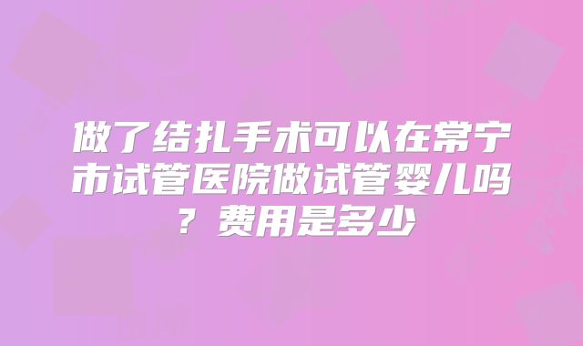 做了结扎手术可以在常宁市试管医院做试管婴儿吗?费用是多少