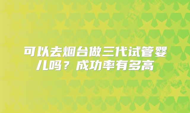 可以去烟台做三代试管婴儿吗?成功率有多高