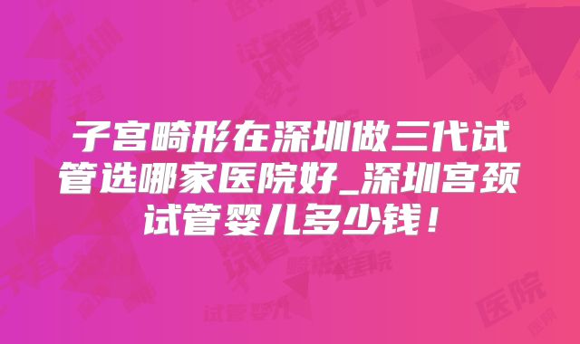 子宫畸形在深圳做三代试管选哪家医院好_深圳宫颈试管婴儿多少钱!