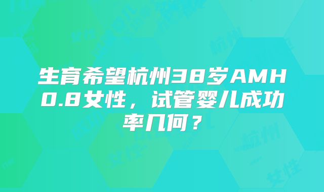 生育希望杭州38岁AMH0.8女性，试管婴儿成功率几何？