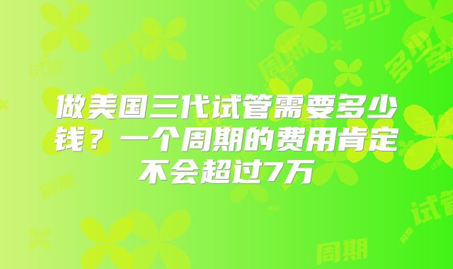 做美国三代试管需要多少钱?一个周期的费用肯定不会超过7万