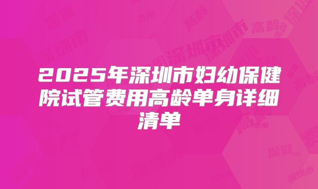 2025年深圳市妇幼保健院试管费用高龄单身详细清单