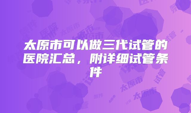太原市可以做三代试管的医院汇总,附详细试管条件