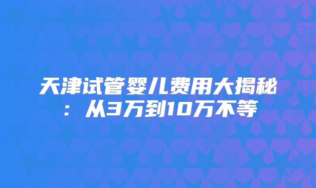 天津试管婴儿费用大揭秘:从3万到10万不等