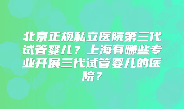 北京正规私立医院第三代试管婴儿?上海有哪些专业开展三代试管婴儿的医院?