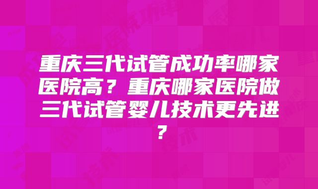 重庆三代试管成功率哪家医院高?重庆哪家医院做三代试管婴儿技术更先进?