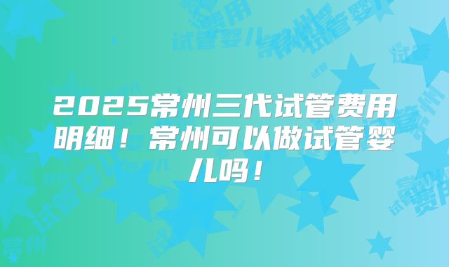 2025常州三代试管费用明细!常州可以做试管婴儿吗!