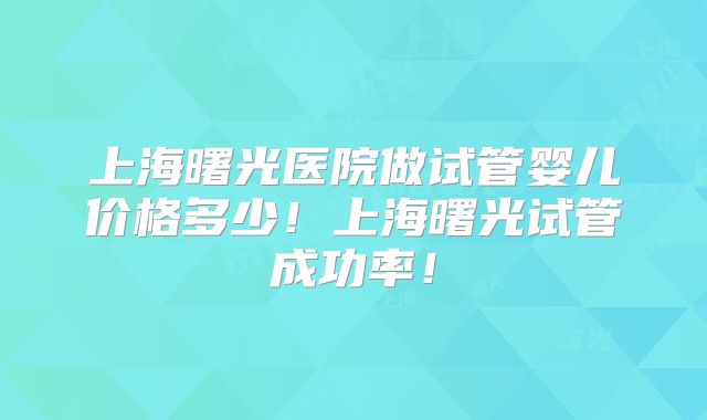 上海曙光医院做试管婴儿价格多少!上海曙光试管成功率!