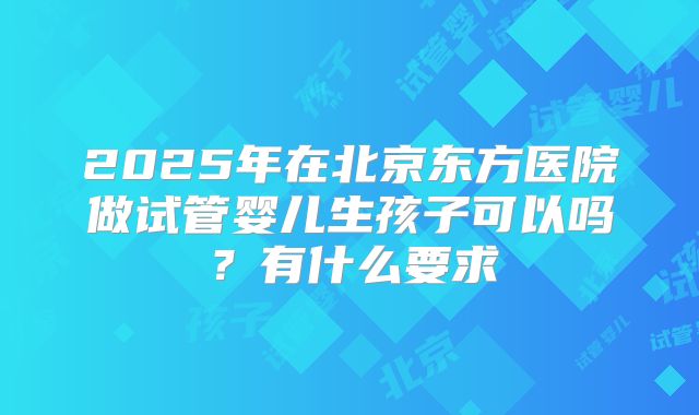 2025年在北京东方医院做试管婴儿生孩子可以吗？有什么要求