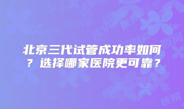 北京三代试管成功率如何？选择哪家医院更可靠？