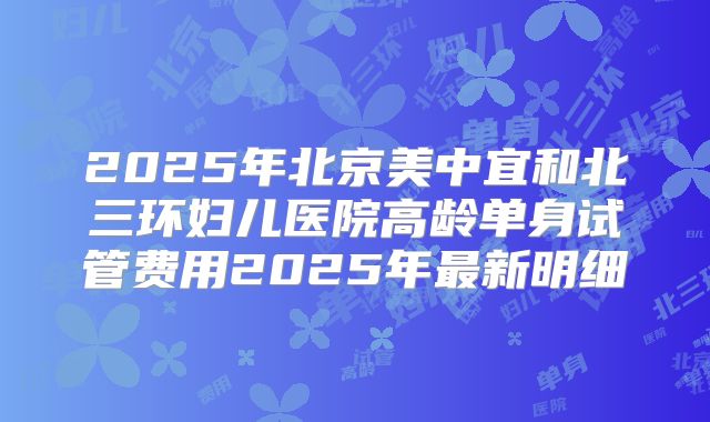 2025年北京美中宜和北三环妇儿医院高龄单身试管费用2025年最新明细