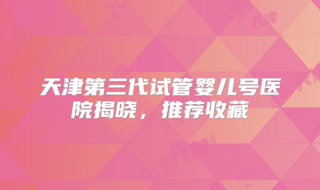 天津第三代试管婴儿号医院揭晓,推荐收藏