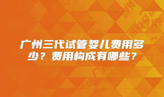 广州三代试管婴儿费用多少？费用构成有哪些？
