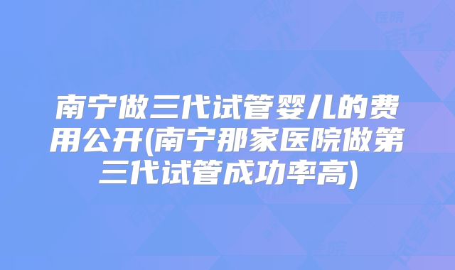 南宁做三代试管婴儿的费用公开(南宁那家医院做第三代试管成功率高)