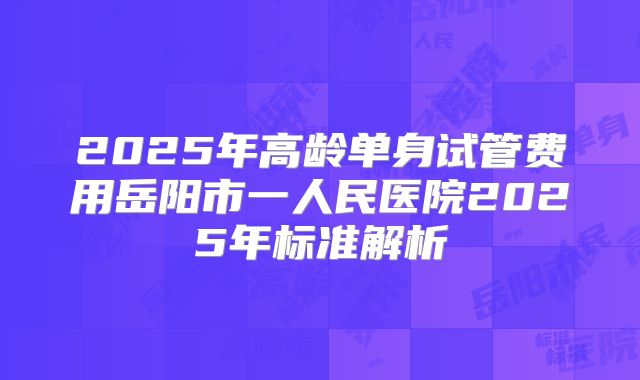 2025年高龄单身试管费用岳阳市一人民医院2025年标准解析