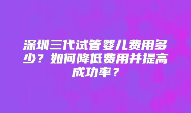 深圳三代试管婴儿费用多少?如何降低费用并提高成功率?