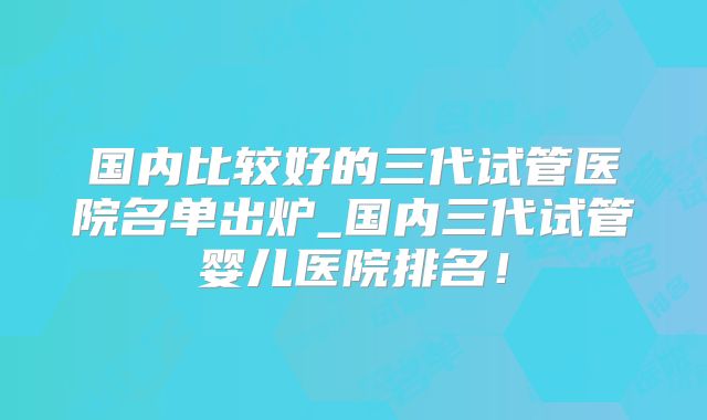 国内比较好的三代试管医院名单出炉_国内三代试管婴儿医院排名!