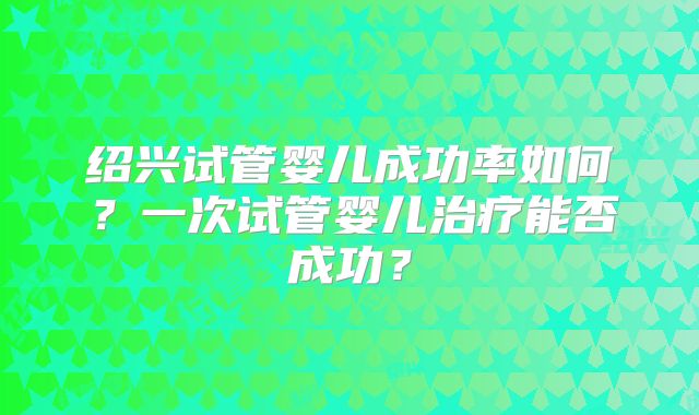 绍兴试管婴儿成功率如何?一次试管婴儿治疗能否成功?